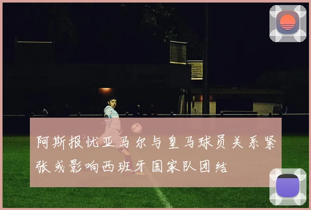 阿斯报忧亚马尔与皇马球员关系紧张或影响西班牙国家队团结