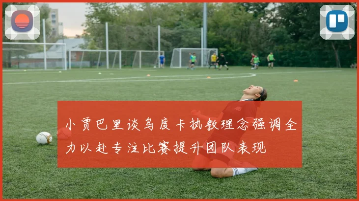 小贾巴里谈乌度卡执教理念强调全力以赴专注比赛提升团队表现