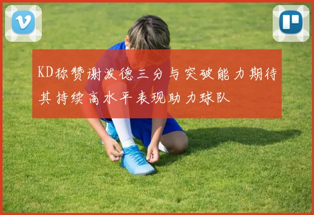KD称赞谢泼德三分与突破能力期待其持续高水平表现助力球队