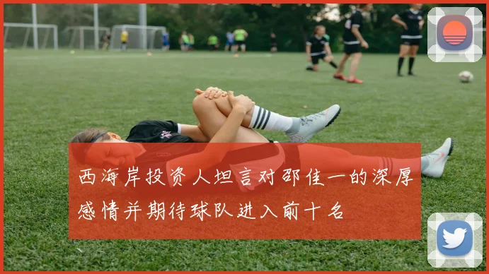 西海岸投资人坦言对邵佳一的深厚感情并期待球队进入前十名