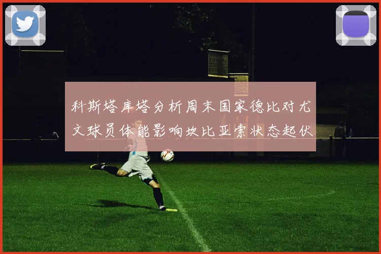 科斯塔库塔分析周末国家德比对尤文球员体能影响坎比亚索状态起伏不定