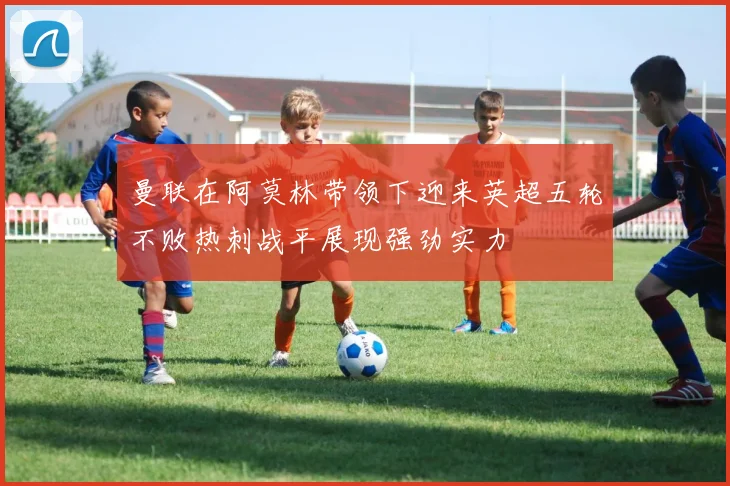 曼联在阿莫林带领下迎来英超五轮不败热刺战平展现强劲实力