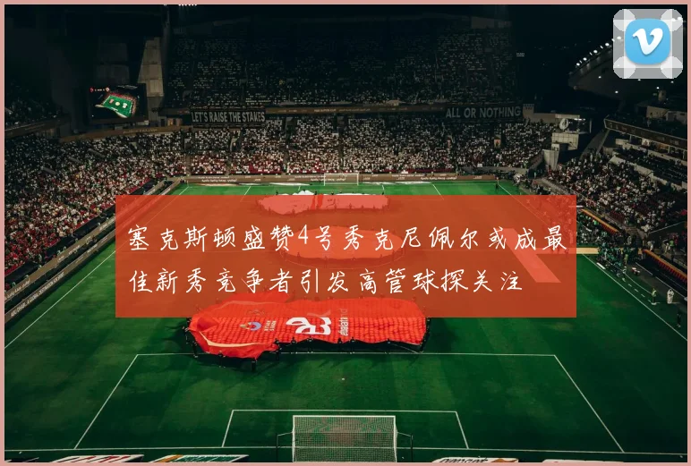 塞克斯顿盛赞4号秀克尼佩尔或成最佳新秀竞争者引发高管球探关注