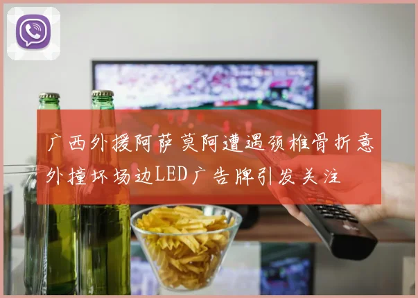 广西外援阿萨莫阿遭遇颈椎骨折意外撞坏场边LED广告牌引发关注