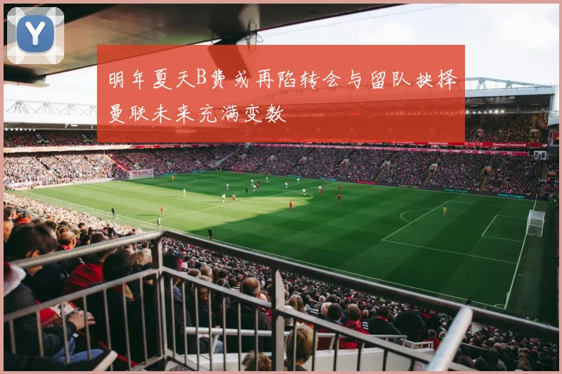 明年夏天B费或再陷转会与留队抉择曼联未来充满变数