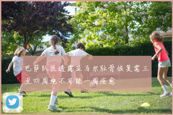 巴萨队医透露亚马尔耻骨恢复需三至四周绝不可能一周痊愈
