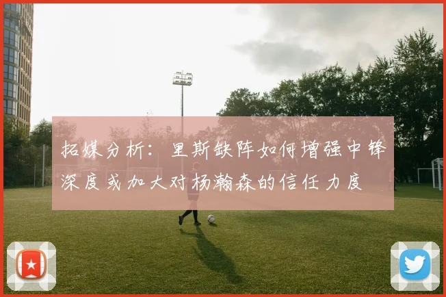 拓媒分析：里斯缺阵如何增强中锋深度或加大对杨瀚森的信任力度