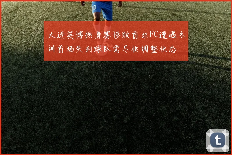 大连英博热身赛惨败首尔FC遭遇冬训首场失利球队需尽快调整状态