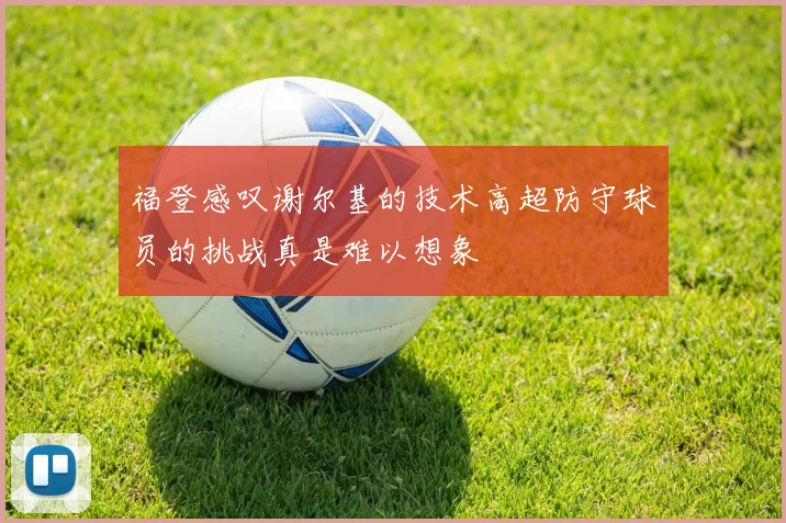 福登感叹谢尔基的技术高超防守球员的挑战真是难以想象