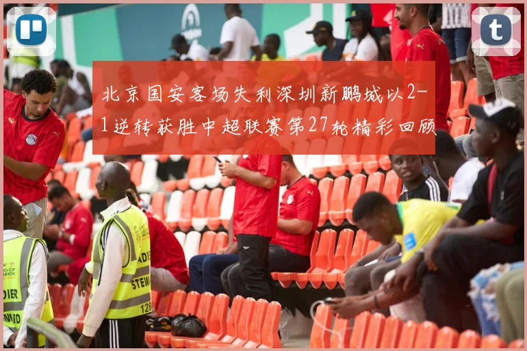 北京国安客场失利深圳新鹏城以2-1逆转获胜中超联赛第27轮精彩回顾