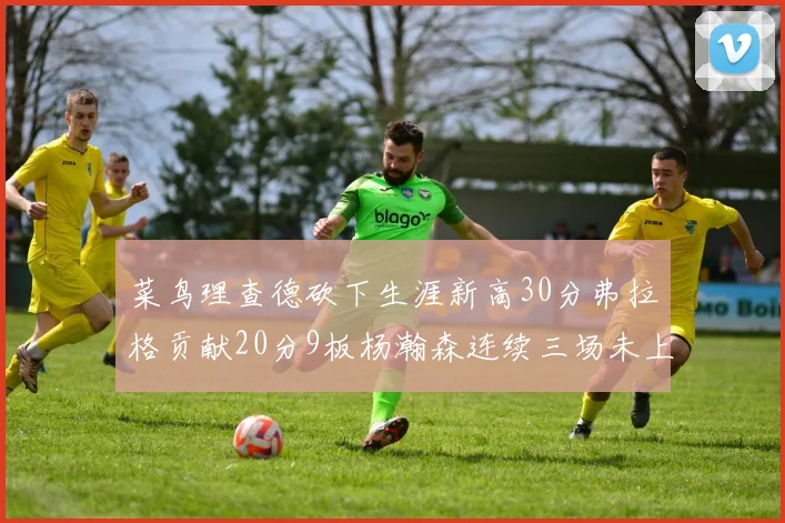 菜鸟理查德砍下生涯新高30分弗拉格贡献20分9板杨瀚森连续三场未上场
