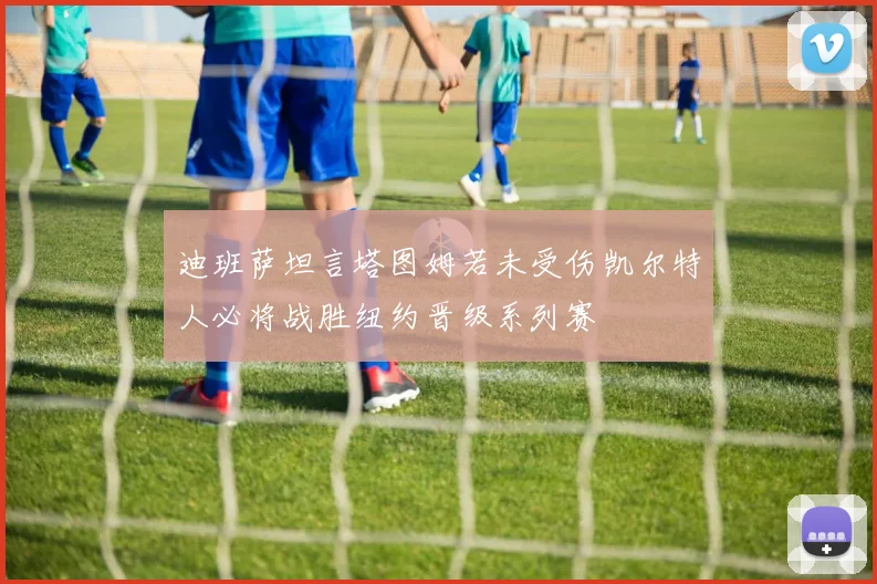 迪班萨坦言塔图姆若未受伤凯尔特人必将战胜纽约晋级系列赛