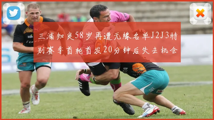 三浦知良58岁再遭无缘名单J2J3特别赛季首轮首发20分钟后失去机会