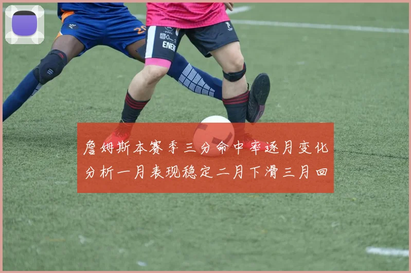 詹姆斯本赛季三分命中率逐月变化分析一月表现稳定二月下滑三月回暖