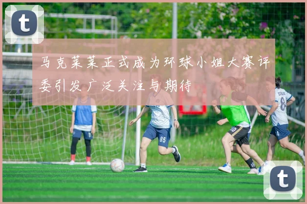马克莱莱正式成为环球小姐大赛评委引发广泛关注与期待