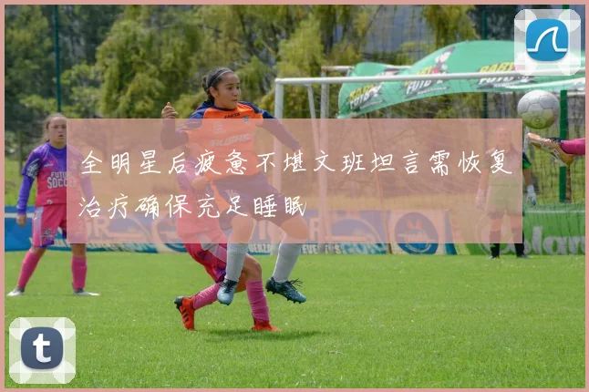 全明星后疲惫不堪文班坦言需恢复治疗确保充足睡眠