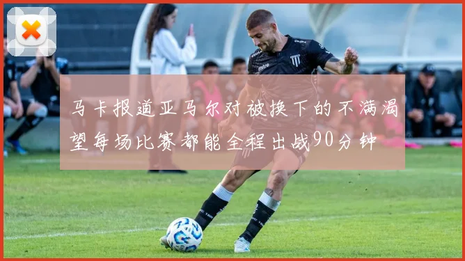 马卡报道亚马尔对被换下的不满渴望每场比赛都能全程出战90分钟