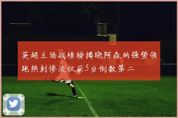 英超主场战绩榜揭晓阿森纳强势领跑热刺惨淡仅获5分倒数第二